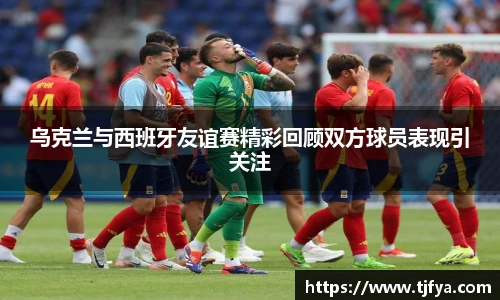 乌克兰与西班牙友谊赛精彩回顾双方球员表现引关注